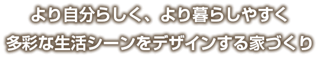 より自分らしく、より暮らしやすく多彩な生活シーンをデザインする家づくり